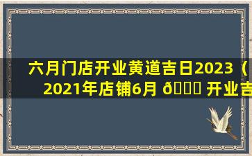 六月门店开业黄道吉日2023（2021年店铺6月 🐎 开业吉日吉时查询）